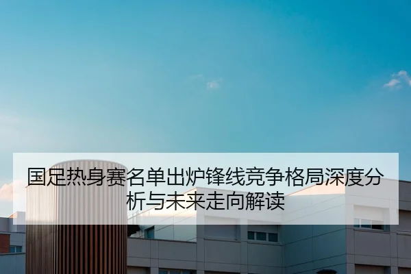 国足热身赛名单出炉锋线竞争格局深度分析与未来走向解读