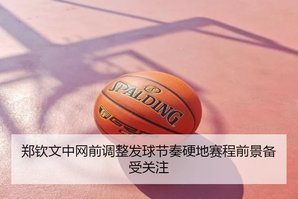 郑钦文中网前调整发球节奏硬地赛程前景备受关注