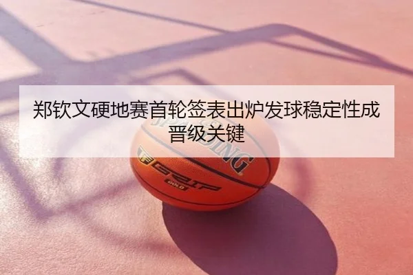 郑钦文硬地赛首轮签表出炉发球稳定性成晋级关键