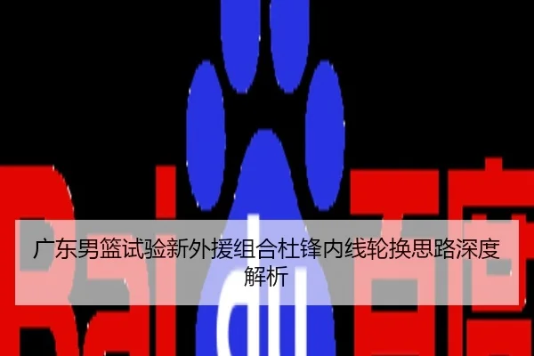 广东男篮试验新外援组合杜锋内线轮换思路深度解析